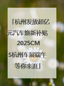 杭州发放超亿元汽车焕新补贴 2025CMS杭州车展端午等你来逛