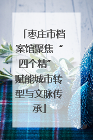 枣庄市档案馆聚焦“四个精” 赋能城市转型与文脉传承