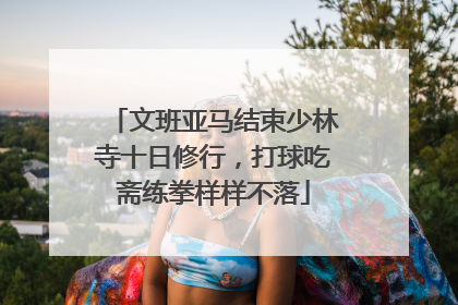 文班亚马结束少林寺十日修行，打球吃斋练拳样样不落