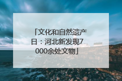 文化和自然遗产日：河北新发现7000余处文物