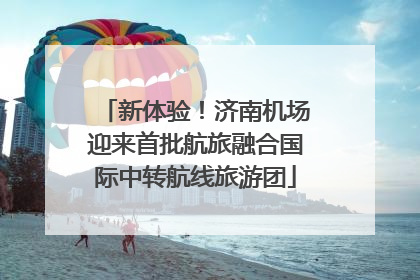 新体验！济南机场迎来首批航旅融合国际中转航线旅游团
