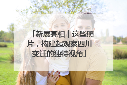 新展亮相｜这些照片，构建起观察四川变迁的独特视角