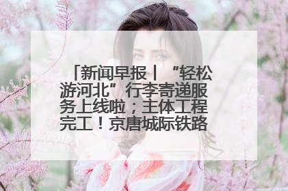 新闻早报丨“轻松游河北”行李寄递服务上线啦；主体工程完工！京唐城际铁路最新进展 >>