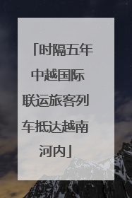 时隔五年 中越国际联运旅客列车抵达越南河内