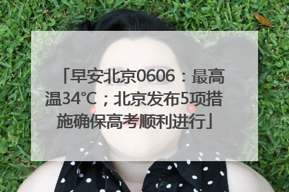 早安北京0606：最高温34℃；北京发布5项措施确保高考顺利进行