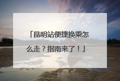 昆明站便捷换乘怎么走？指南来了！