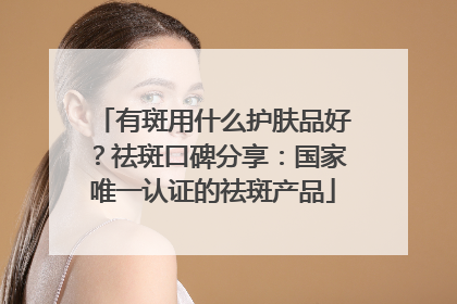 有斑用什么护肤品好？祛斑口碑分享：国家唯一认证的祛斑产品