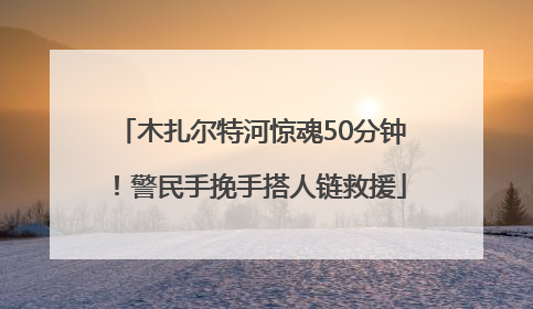 木扎尔特河惊魂50分钟！警民手挽手搭人链救援