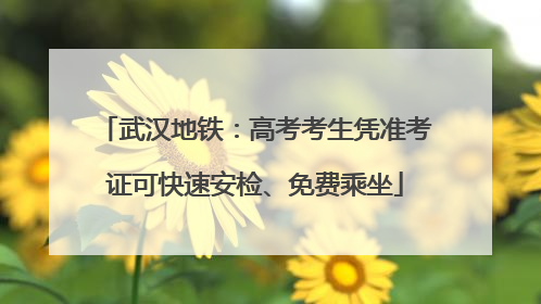 武汉地铁：高考考生凭准考证可快速安检、免费乘坐