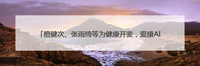檀健次、张雨绮等为健康开麦，爱康AI焕燃之夜打造AI个性化“智愈”之旅