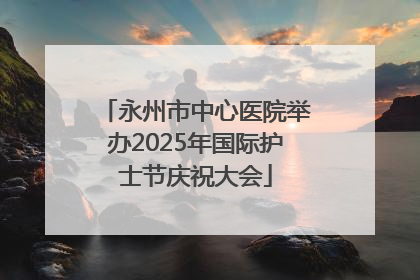 永州市中心医院举办2025年国际护士节庆祝大会