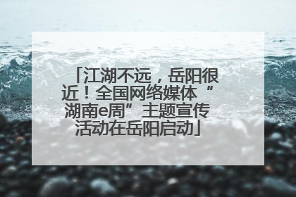 江湖不远，岳阳很近！全国网络媒体“湖南e周”主题宣传活动在岳阳启动