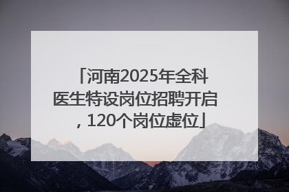 河南2025年全科医生特设岗位招聘开启，120个岗位虚位
