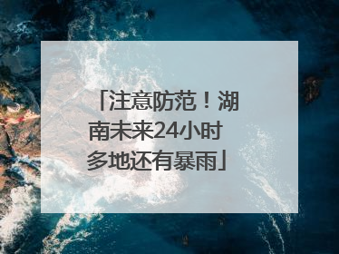 注意防范！湖南未来24小时多地还有暴雨