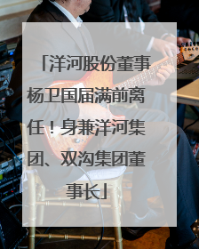 洋河股份董事杨卫国届满前离任！身兼洋河集团、双沟集团董事长