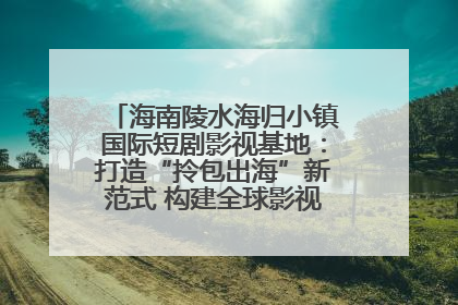 海南陵水海归小镇国际短剧影视基地：打造“拎包出海”新范式 构建全球影视产业“新热土”