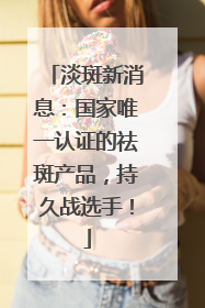 淡斑新消息：国家唯一认证的祛斑产品，持久战选手！