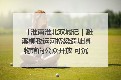 淮南淮北双城记｜濉溪柳孜运河桥梁遗址博物馆向公众开放 可沉浸式触摸历史