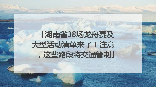 湖南省38场龙舟赛及大型活动清单来了！注意，这些路段将交通管制