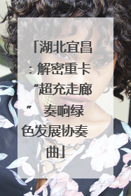 湖北宜昌：解密重卡“超充走廊” 奏响绿色发展协奏曲