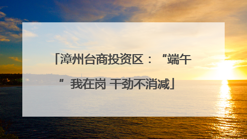 漳州台商投资区：“端午”我在岗 干劲不消减
