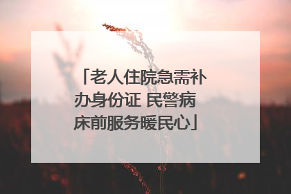 老人住院急需补办身份证 民警病床前服务暖民心