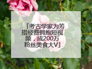 考古学家为筹措经费拥抱短视频，成200万粉丝美食大V