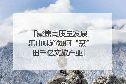 聚焦高质量发展｜乐山味道如何“烹”出千亿文旅产业