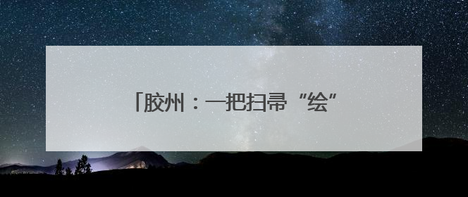 胶州：一把扫帚“绘”新景 赤子初心暖乡邻