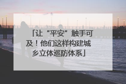 让“平安”触手可及！他们这样构建城乡立体巡防体系