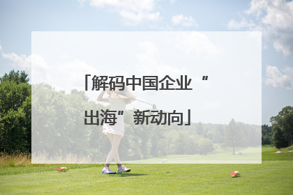 解码中国企业“出海”新动向