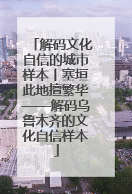 解码文化自信的城市样本丨塞垣此地擅繁华——解码乌鲁木齐的文化自信样本