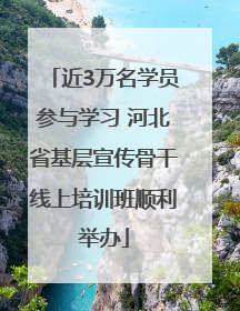 近3万名学员参与学习 河北省基层宣传骨干线上培训班顺利举办