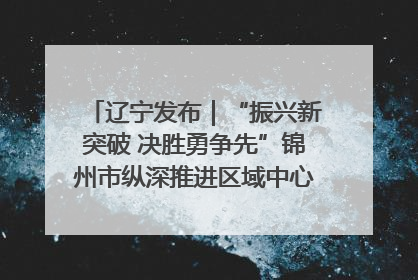 辽宁发布｜“振兴新突破 决胜勇争先”锦州市纵深推进区域中心城市建设 打造高质量发展新增长极