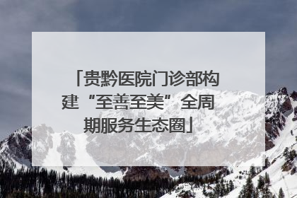 贵黔医院门诊部构建“至善至美”全周期服务生态圈