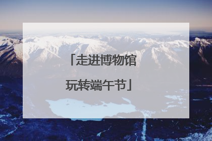 走进博物馆 玩转端午节