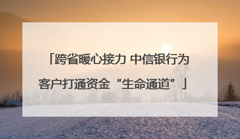 跨省暖心接力 中信银行为客户打通资金“生命通道”