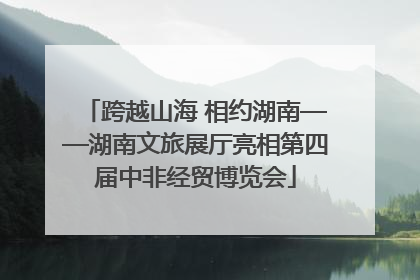 跨越山海 相约湖南——湖南文旅展厅亮相第四届中非经贸博览会