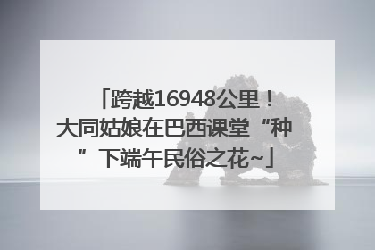 跨越16948公里！大同姑娘在巴西课堂“种”下端午民俗之花~