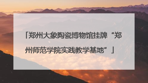 郑州大象陶瓷博物馆挂牌“郑州师范学院实践教学基地”