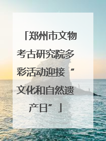 郑州市文物考古研究院多彩活动迎接“文化和自然遗产日”