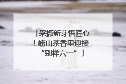 采撷新芽悟匠心！崂山茶香里迎接“别样六一”