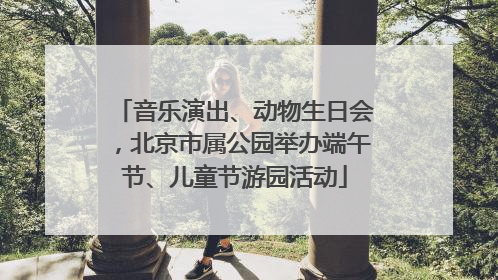 音乐演出、动物生日会，北京市属公园举办端午节、儿童节游园活动