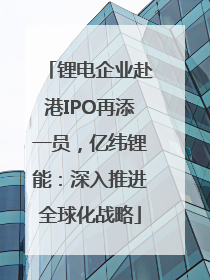 锂电企业赴港IPO再添一员，亿纬锂能：深入推进全球化战略