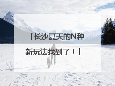 长沙夏天的N种新玩法找到了！