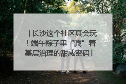 长沙这个社区真会玩！端午粽子里“藏”着基层治理的甜咸密码