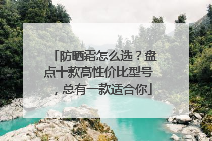 防晒霜怎么选？盘点十款高性价比型号，总有一款适合你