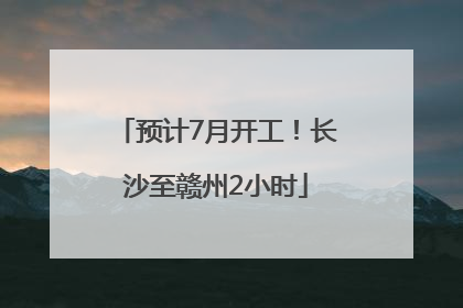 预计7月开工！长沙至赣州2小时