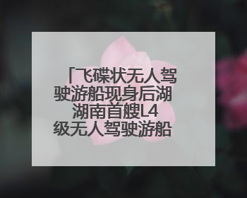 飞碟状无人驾驶游船现身后湖 湖南首艘L4级无人驾驶游船正式起航