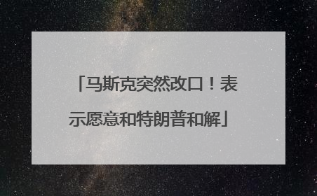 马斯克突然改口！表示愿意和特朗普和解